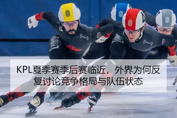 KPL夏季赛季后赛临近，外界为何反复讨论竞争格局与队伍状态
